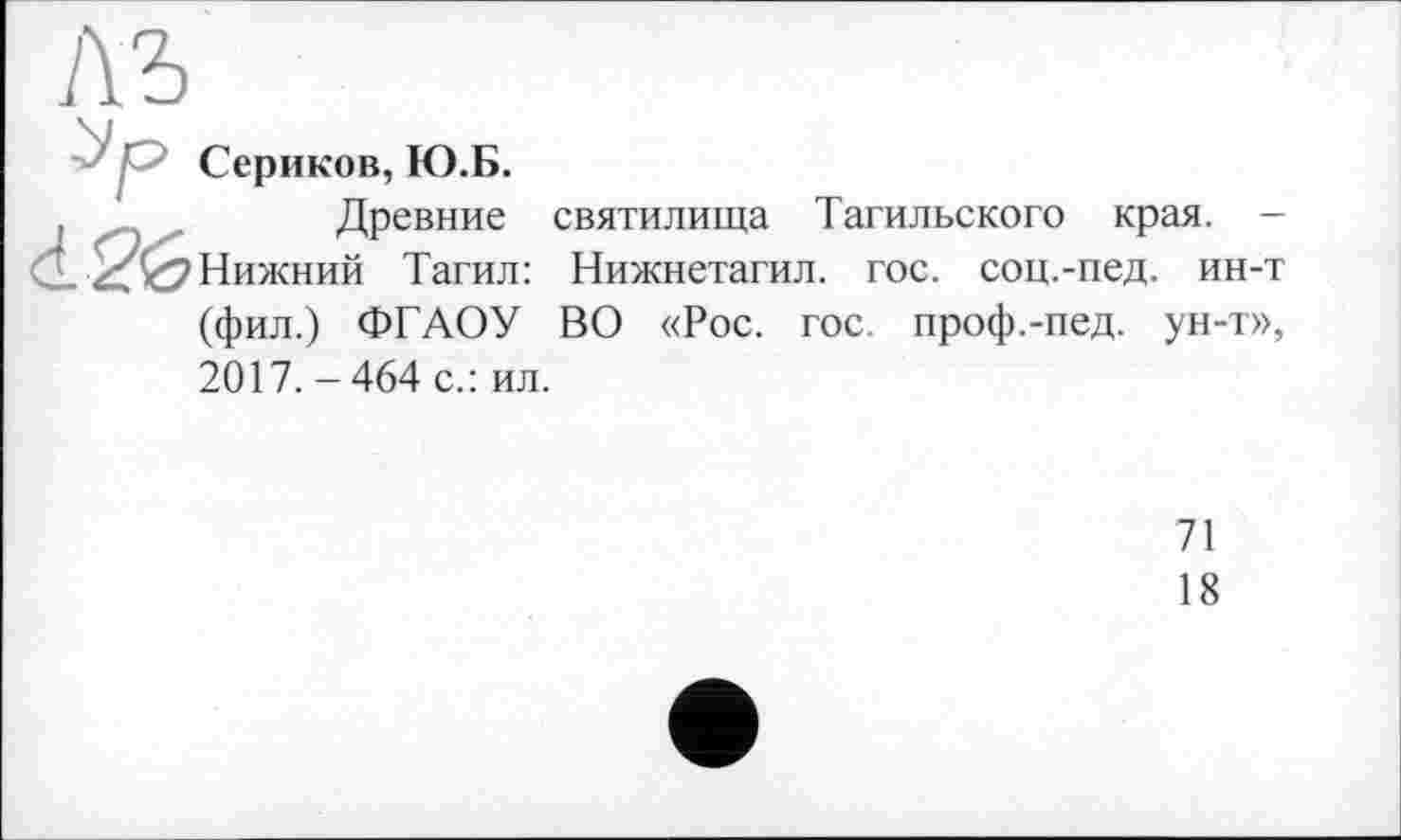 ﻿1\Ъ
’ Сериков, Ю.Б.
.	Древние
Нижний Тагил:
(фил.) ФГАОУ
святилища Тагильского края. -Нижнетагил. гос. соц.-пед. ин-т ВО «Рос. гос. проф.-пед. ун-т»,
2017. - 464 с.: ил.
71
18